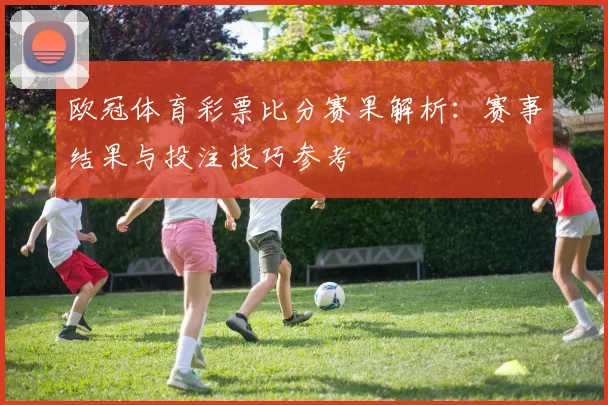 欧冠体育彩票比分赛果解析:赛事结果与投注技巧参考