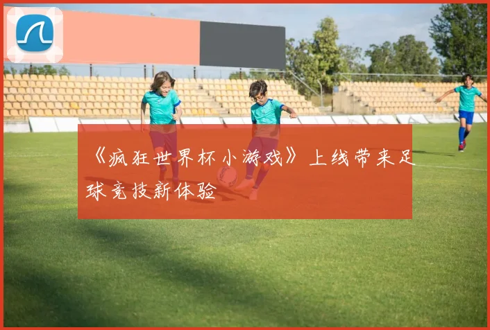 《疯狂世界杯小游戏》上线带来足球竞技新体验