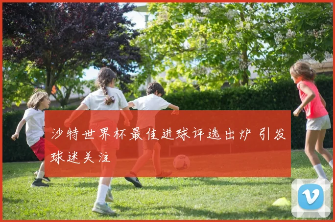 沙特世界杯最佳进球评选出炉 引发球迷关注