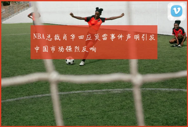 NBA总裁肖华回应莫雷事件声明引发中国市场强烈反响