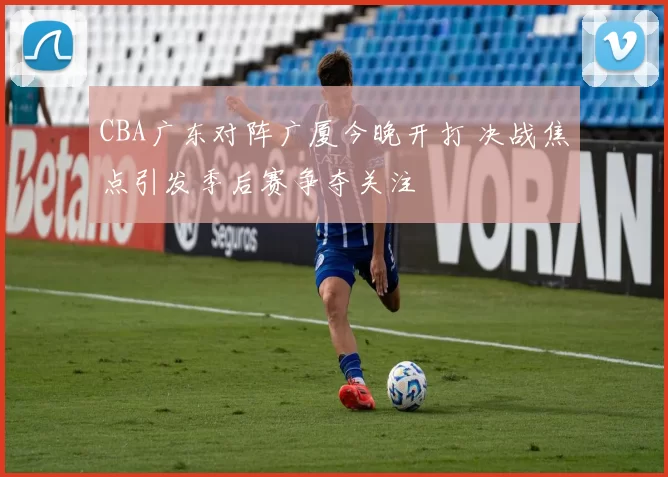 CBA广东对阵广厦今晚开打 决战焦点引发季后赛争夺关注