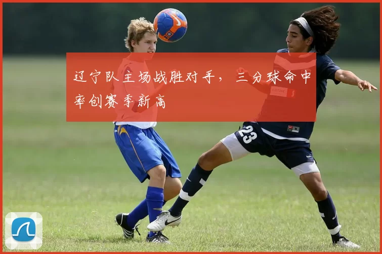 辽宁队主场战胜对手，三分球命中率创赛季新高