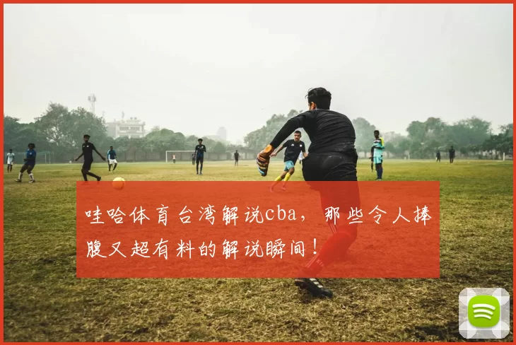 哇哈体育台湾解说cba，那些令人捧腹又超有料的解说瞬间！