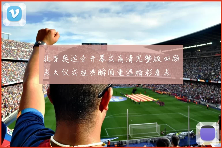 北京奥运会开幕式高清完整版回顾点火仪式经典瞬间重温精彩看点