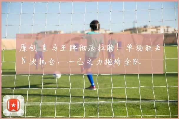原创 皇马王牌彻底拉胯！单场狂丢 N 次机会，一己之力拖垮全队