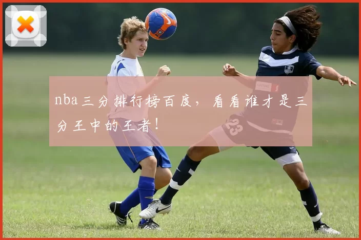 nba三分排行榜百度，看看谁才是三分王中的王者！