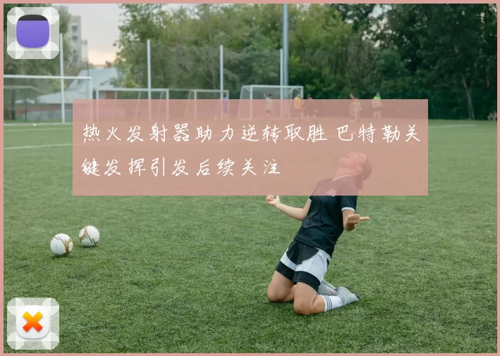 热火发射器助力逆转取胜 巴特勒关键发挥引发后续关注