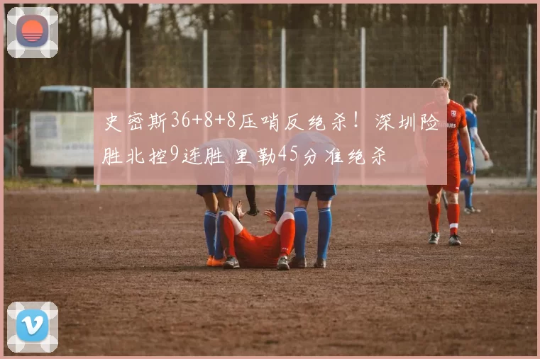 史密斯36+8+8压哨反绝杀！深圳险胜北控9连胜 里勒45分准绝杀