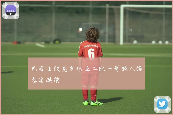 巴西击败克罗地亚二比一晋级八强悬念延续