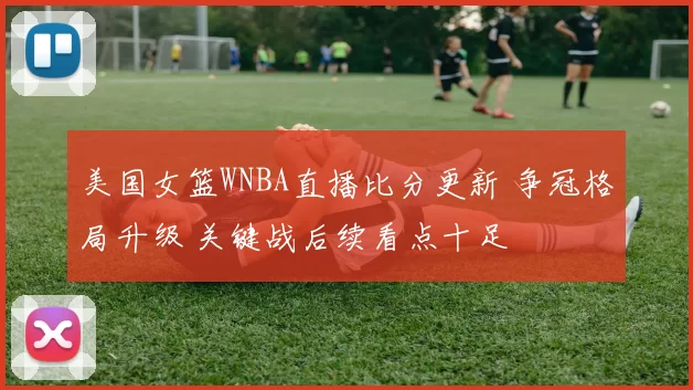 美国女篮WNBA直播比分更新 争冠格局升级 关键战后续看点十足