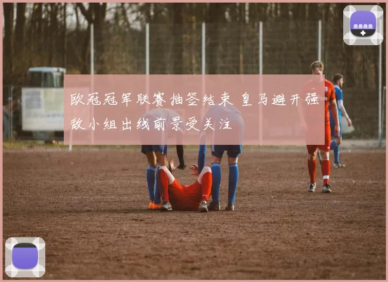 欧冠冠军联赛抽签结束 皇马避开强敌小组出线前景受关注
