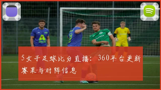 5女子足球比分直播：360平台更新赛果与对阵信息