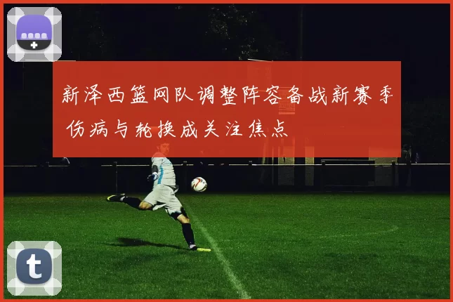 新泽西篮网队调整阵容备战新赛季 伤病与轮换成关注焦点