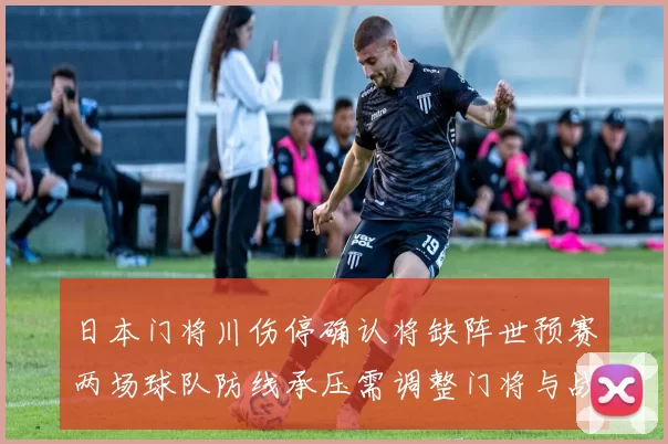 日本门将川伤停确认将缺阵世预赛两场球队防线承压需调整门将与战术布置
