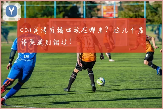 cba高清直播回放在哪看？这几个靠谱渠道别错过！