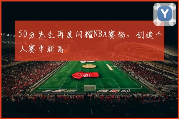 50分先生再度闪耀NBA赛场，创造个人赛季新高