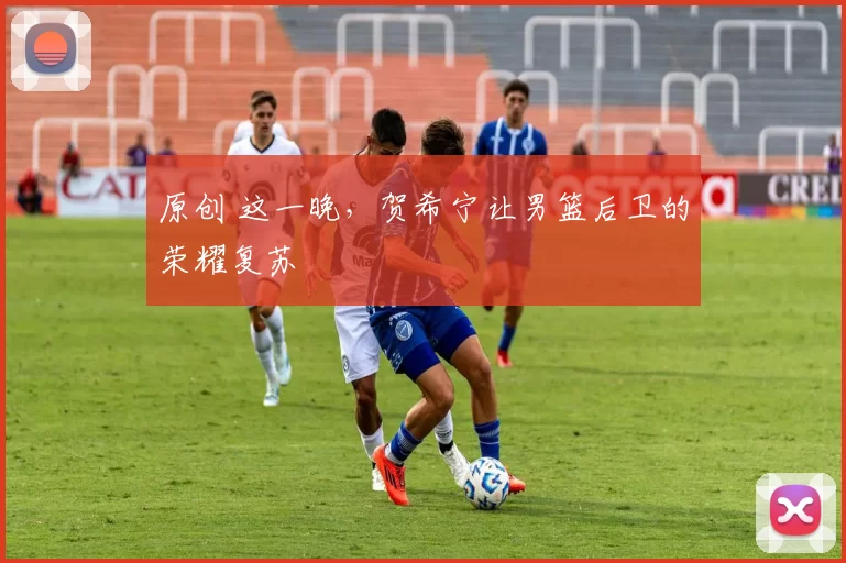 原创 这一晚，贺希宁让男篮后卫的荣耀复苏