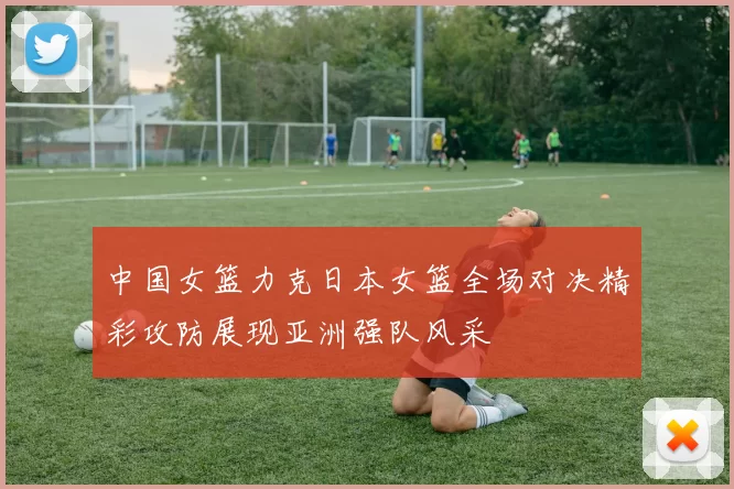 中国女篮力克日本女篮全场对决精彩攻防展现亚洲强队风采