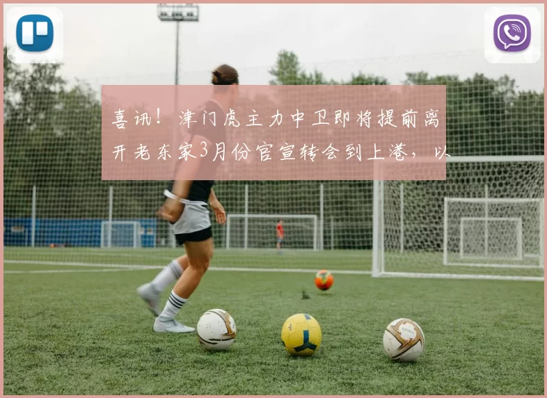喜讯！津门虎主力中卫即将提前离开老东家3月份官宣转会到上港，以官宣为准_于根伟_蓉城_鹏飞