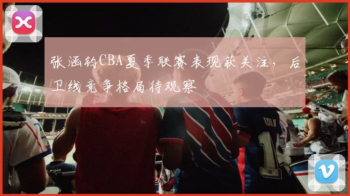 张涵钧CBA夏季联赛表现获关注，后卫线竞争格局待观察