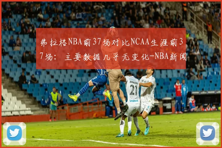 弗拉格NBA前37场对比NCAA生涯前37场：主要数据几乎无变化-NBA新闻