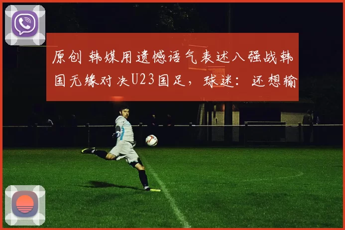 原创 韩媒用遗憾语气表述八强战韩国无缘对决U23国足，球迷：还想输啊