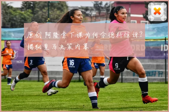 原创 阿隆索下课为何令德科惊讶？揭秘皇马决策内幕