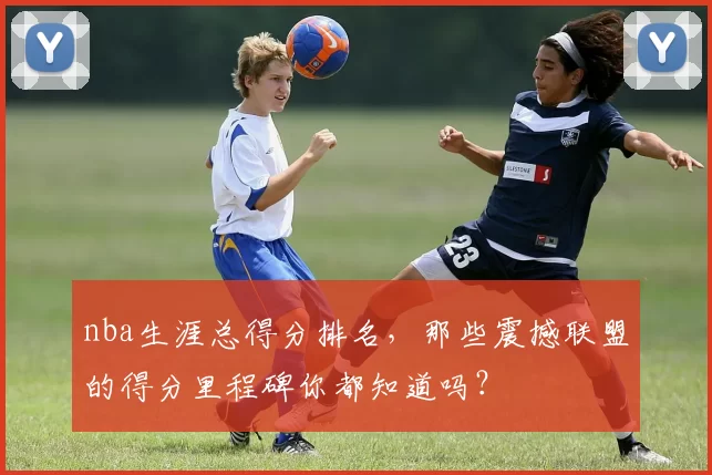 nba生涯总得分排名，那些震撼联盟的得分里程碑你都知道吗？