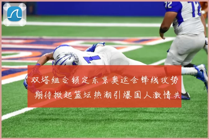 双塔组合锁定东京奥运会锋线攻势 期待掀起篮坛热潮引爆国人激情共鸣
