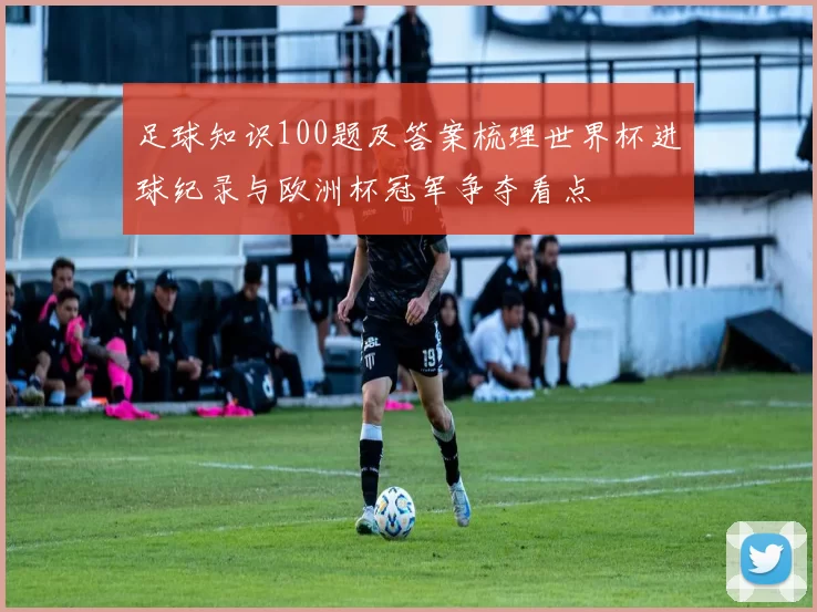 足球知识100题及答案梳理世界杯进球纪录与欧洲杯冠军争夺看点