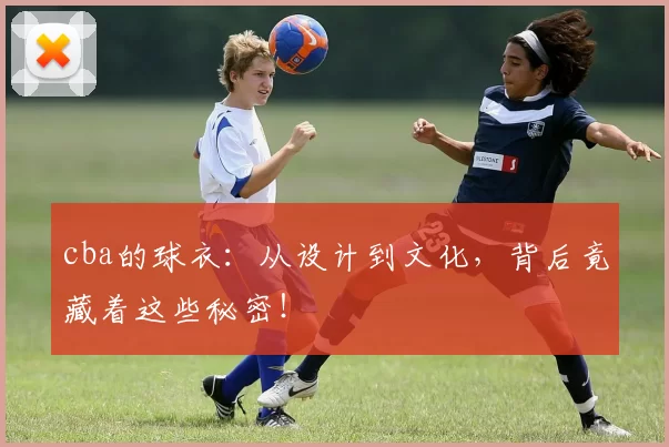 cba的球衣：从设计到文化，背后竟藏着这些秘密！