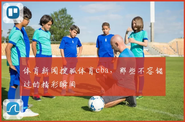 体育新闻搜狐体育cba，那些不容错过的精彩瞬间