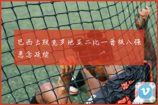 巴西击败克罗地亚二比一晋级八强悬念延续