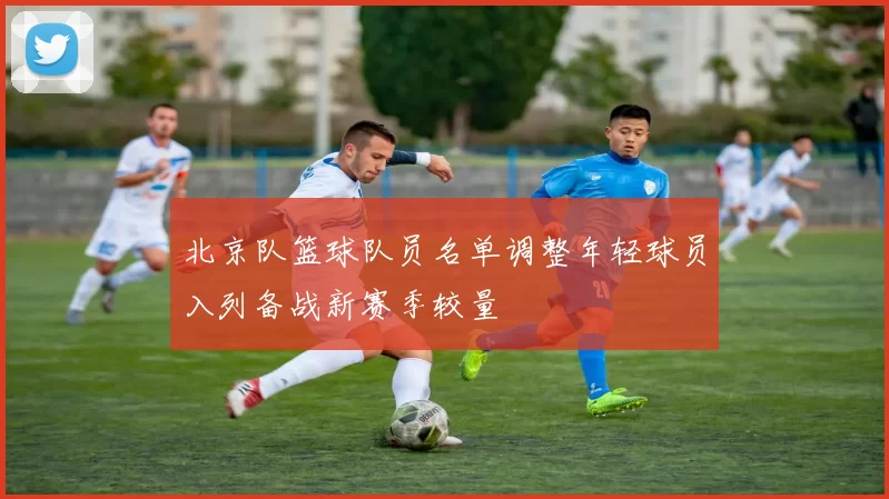 北京队篮球队员名单调整年轻球员入列备战新赛季较量