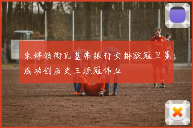 朱婷领衔瓦基弗银行女排欧冠卫冕成功创历史三连冠伟业