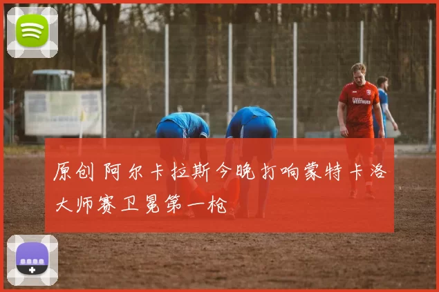 原创 阿尔卡拉斯今晚打响蒙特卡洛大师赛卫冕第一枪