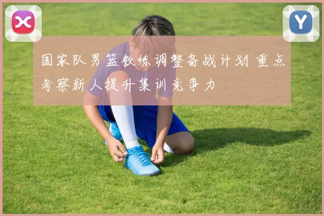 国家队男篮教练调整备战计划 重点考察新人提升集训竞争力