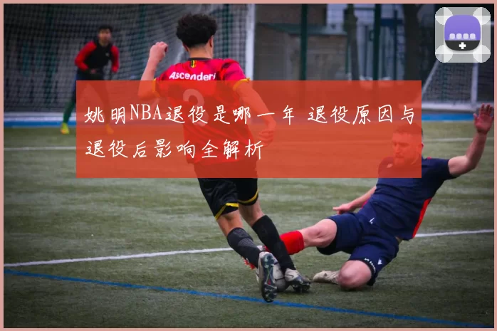 姚明NBA退役是哪一年 退役原因与退役后影响全解析