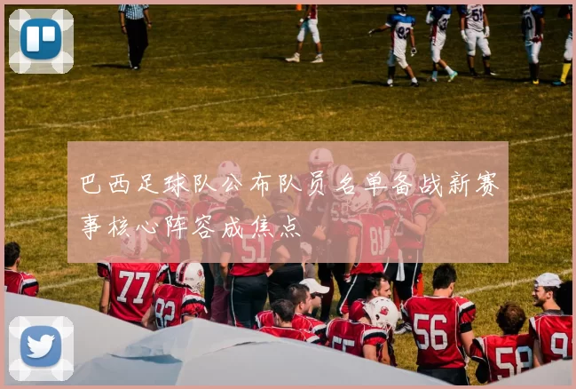 巴西足球队公布队员名单备战新赛事核心阵容成焦点