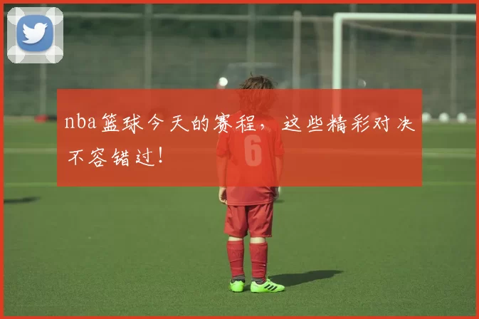 nba篮球今天的赛程，这些精彩对决不容错过！