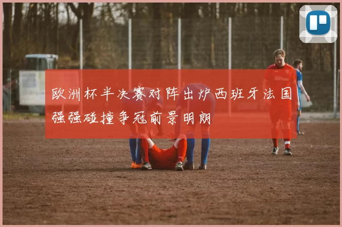 欧洲杯半决赛对阵出炉西班牙法国强强碰撞争冠前景明朗
