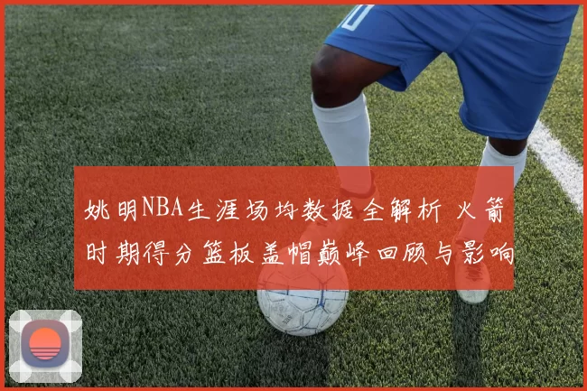 姚明NBA生涯场均数据全解析 火箭时期得分篮板盖帽巅峰回顾与影响