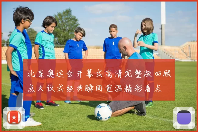 北京奥运会开幕式高清完整版回顾点火仪式经典瞬间重温精彩看点