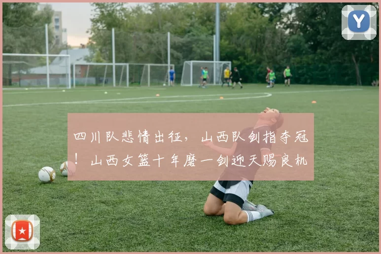 四川队悲情出征，山西队剑指夺冠！山西女篮十年磨一剑迎天赐良机