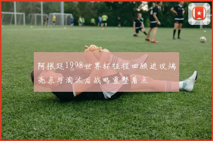 阿根廷1998世界杯征程回顾进攻端亮点与淘汰后战略重整看点