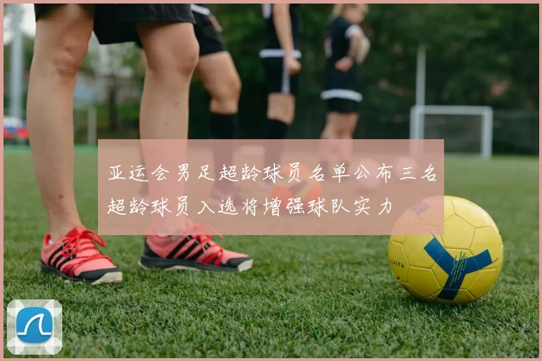 亚运会男足超龄球员名单公布三名超龄球员入选将增强球队实力