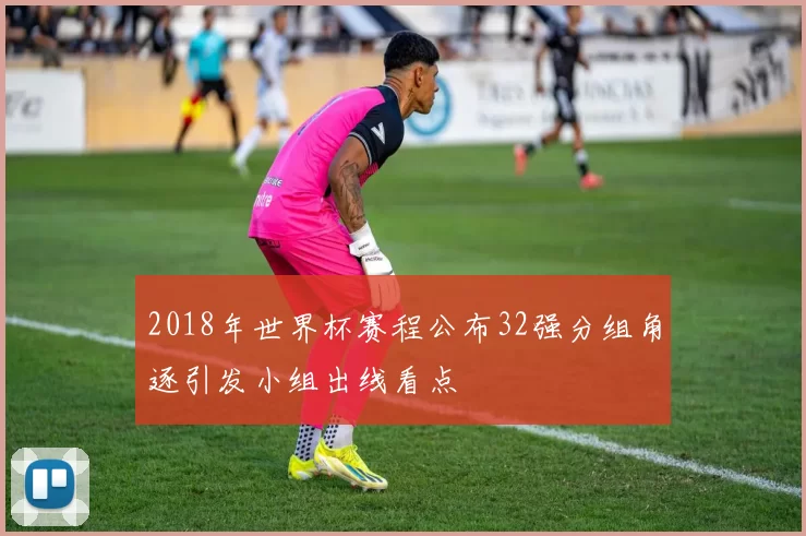 2018年世界杯赛程公布32强分组角逐引发小组出线看点