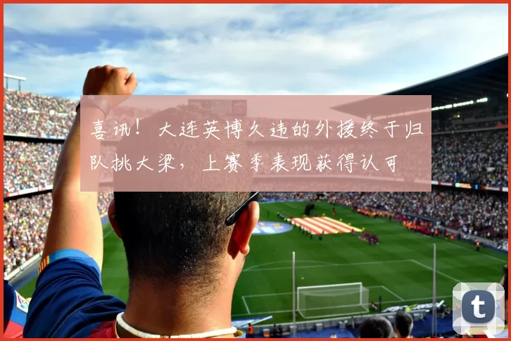 喜讯！大连英博久违的外援终于归队挑大梁，上赛季表现获得认可