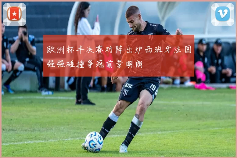 欧洲杯半决赛对阵出炉西班牙法国强强碰撞争冠前景明朗