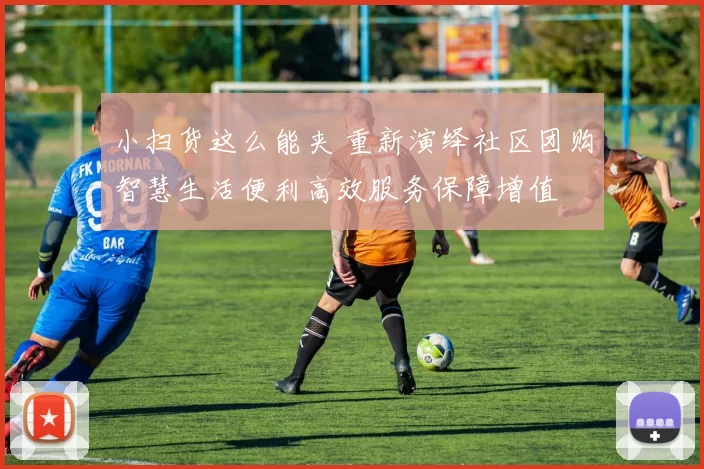 小扫货这么能夹 重新演绎社区团购智慧生活便利高效服务保障增值